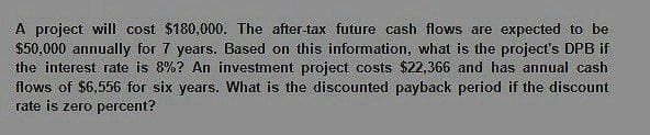 A project will cost $180,000. The after-tax future cash flows are expected to be
$50,000 annually for 7 years. Based on this information, what is the project's DPB if
the interest rate is 8%? An investment project costs $22,366 and has annual cash
flows of $6,556 for six years. What is the discounted payback period if the discount
rate is zero percent?