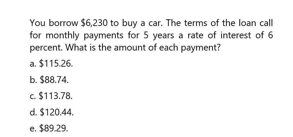 You borrow $6,230 to buy a car. The terms of the loan call
for monthly payments for 5 years a rate of interest of 6
percent. What is the amount of each payment?
a. $115.26.
b. $88.74.
c. $113.78.
d. $120.44.
e. $89.29.