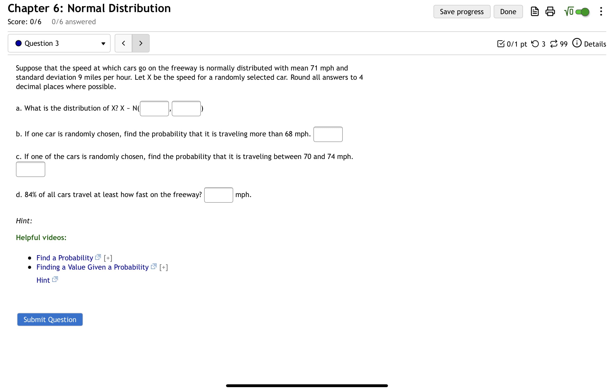 Suppose that the speed at which cars go on the freeway is normally distributed with mean 71 mph and
standard deviation 9 miles per hour. Let X be the speed for a randomly selected car. Round all answers to 4
decimal places where possible.
a. What is the distribution of X? X ~ N(
b. If one car is randomly chosen, find the probability that it is traveling more than 68 mph.
