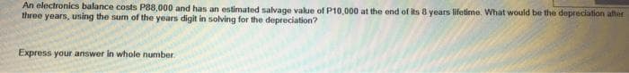 An electronics balance costs P88,000 and has an estimated salvage value of P10,000 at the end of its 8 years lifetime. What would be the depreciation after
three years, using the sum of the years digit in solving for the depreciation?
Express your answer in whole number.
