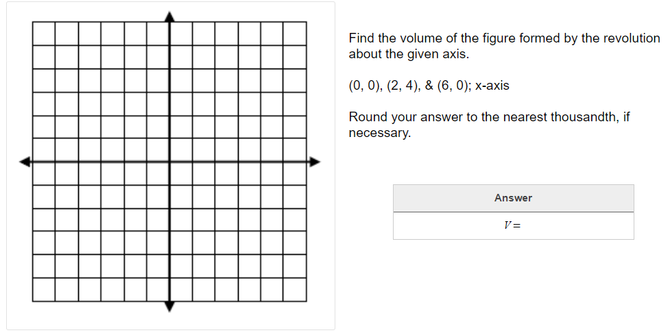 Find the volume of the figure formed by the revolution
about the given axis.
(0, 0), (2, 4), & (6, 0); х-аxis
Round your answer to the nearest thousandth, if
necessary.
Answer
V=
