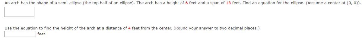 An arch has the shape of a semi-ellipse (the top half of an ellipse). The arch has a height of 6 feet and a span of 18 feet. Find an equation for the ellipse. (Assume a center at (0, 0)).
Use the equation to find the height of the arch at a distance of 4 feet from the center. (Round your answer to two decimal places.)
feet
