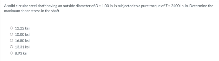 A solid circular steel shaft having an outside diameter of D = 1.00 in. is subjected to a pure torque of T= 2400 lb-in. Determine the
maximum shear stress in the shaft.
O 12.22 ksi
O 10.00 ksi
O 16.80 ksi
O 13.31 ksi
O 8.93 ksi
