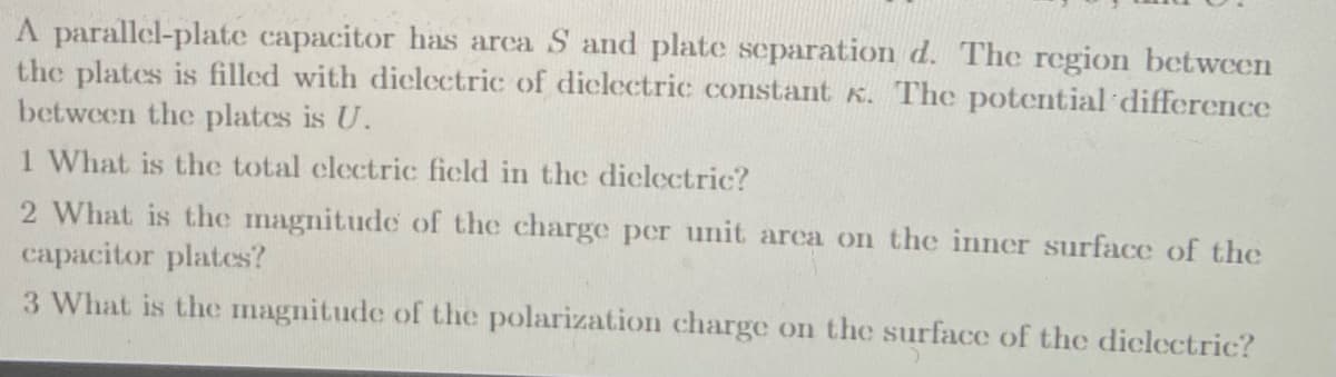 A parallel-plate capacitor has arca S and plate separation d. The region between
the plates is filled with diclectric of diclectric constant K. The potential difference
between the plates is U.
1 What is the total clectric ficld
the diclectric?
2 What is the magnitude of the charge per unit area on the inner surface of the
capacitor plates?
3 What is the magnitude of the polarization charge on the surface of the diclectric?
