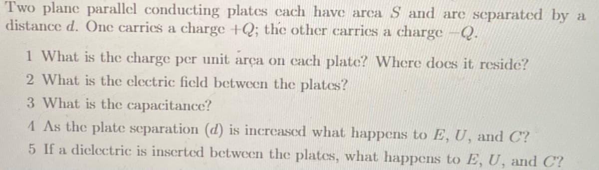 Two plane parallel conducting plates cach have arca S and are separated by a
distance d. One carries a charge +Q; the other carries a charge -Q.
1 What is the charge per unit arça on cach plate? Where does it reside?
2 What is the clectric ficld between the plates?
3 What is the capacitance?
1 As the plate separation (d) is increased what happens to E, U, and C?
5 If a diclectric is inscrted between the plates, what happens to E, U, and C?
