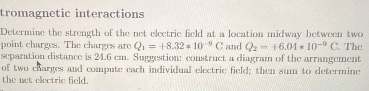 tromagnetic interactions
Determine the strength of the net clectric ficld at a location midway betwcen two
point charges. The charges are Q1 = +8.32 * 10-9 C and Q2 = +6.01* 10-º C. The
separation distance is 24.6 cm. Suggestion: construct a diagram of the arrangement
of two charges and compute cach individual electric field; then sum to determine
the net clectric ficld.
