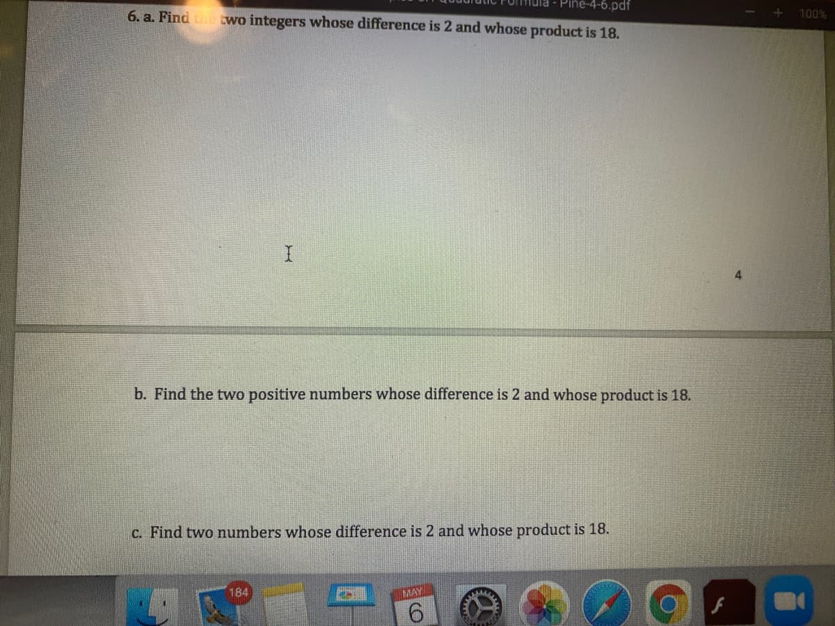 Pine-4-6.pdf
6. a. Finde wo integers whose difference is 2 and whose product is 18.
100%
b. Find the two positive numbers whose difference is 2 and whose product is 18.
C. Find two numbers whose difference is 2 and whose product is 18.
184
MAY
9.
