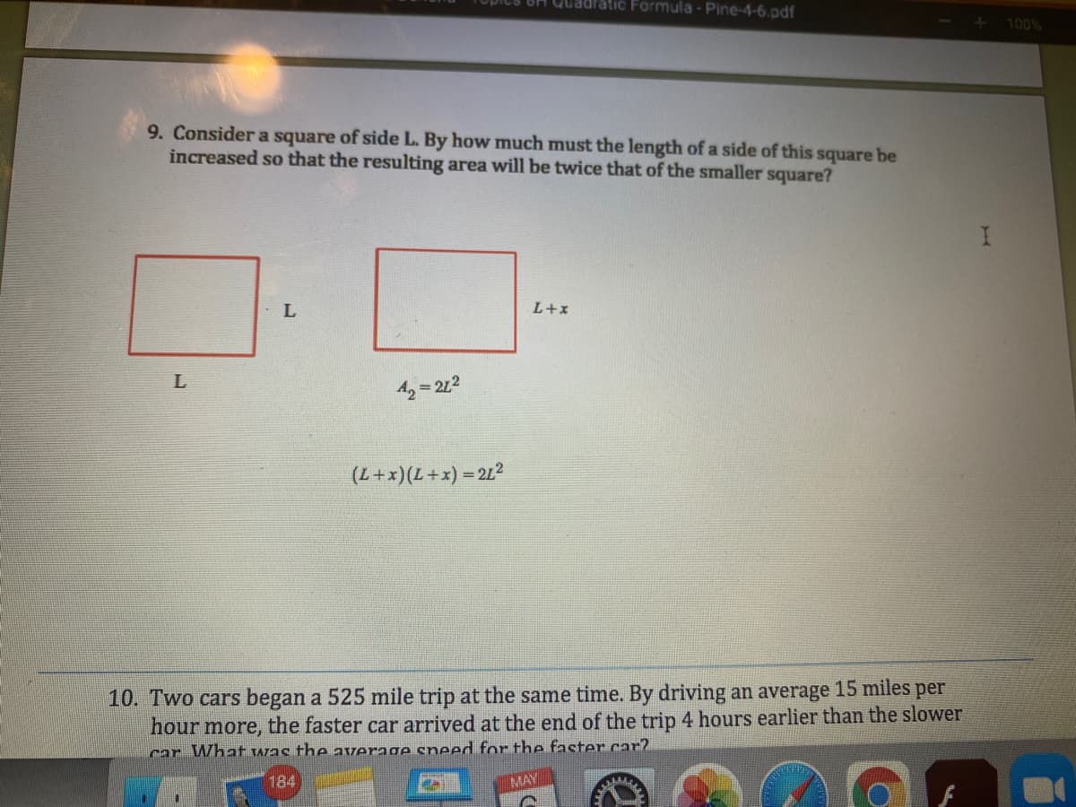 Quadratic Formula - Pine-4-6.pdf
100%
9. Consider a square of side L. By how much must the length of a side of this square be
increased so that the resulting area will be twice that of the smaller square?
L+x
L
42 = 212
(L+x)(L+x) = 212
10. Two cars began a 525 mile trip at the same time. By driving an average 15 miles per
hour more, the faster car arrived at the end of the trip 4 hours earlier than the slower
car What was theaverage sneed for the faster car?
184
MAY
