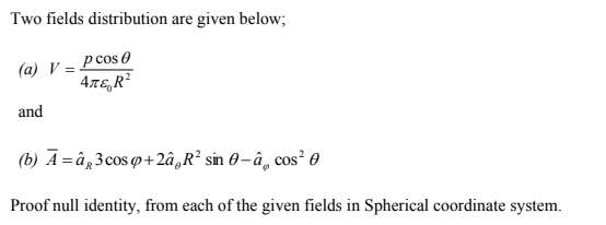 Two fields distribution are given below;
pcos 0
(a) V =-
47E, R?
and
(b) A =â„3cos q+2,R² sin 0– â̟ cos? 0
Proof null identity, from each of the given fields in Spherical coordinate system.
