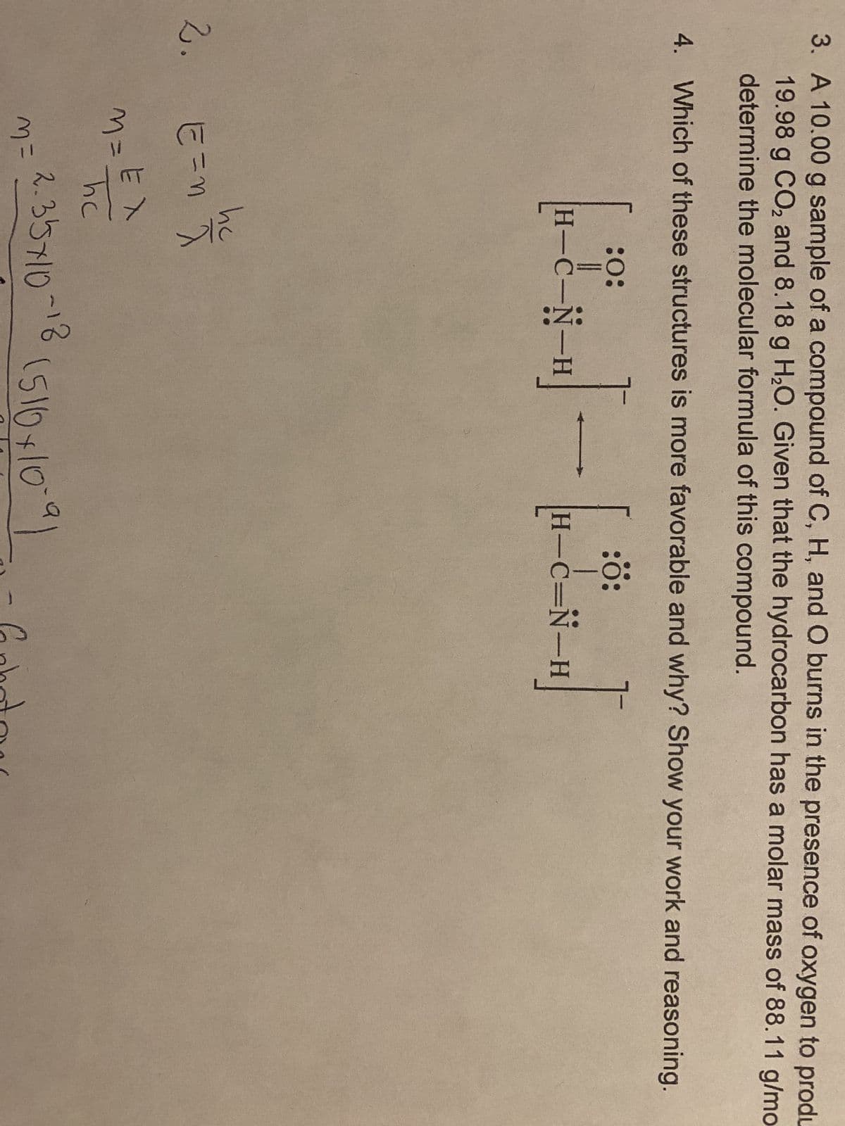 3. A 10.00 g sample of a compound of C, H, and O burns in the presence of oxygen to produ
19.98 g CO₂ and 8.18 g H₂O. Given that the hydrocarbon has a molar mass of 88.11 g/mo
determine the molecular formula of this compound.
4. Which of these structures is more favorable and why? Show your work and reasoning.
[I]-[2]
2. E=n he
M=EA
EX
M =
:0:
H-C-N-H
2.35710
~18
H-C=N-H
(510x10=91
Gphotos