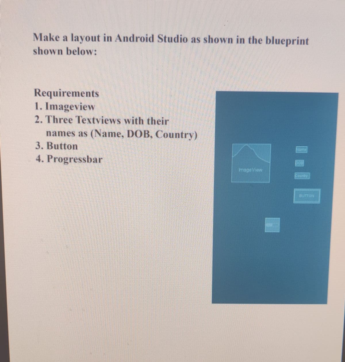 Make a layout in Android Studio as shown in the blueprint
shown below:
Requirements
1. Imageview
2. Three Textviews with their
names as (Name, DOB, Country)
3. Button
4. Progressbar
