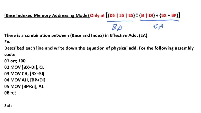 (Base Indexed Memory Addressing Mode) Only at [{DS | sS | ES} : {SI | DI} + {BX + BP}]
BA
EA
There is a combination between (Base and Index) in Effective Add. (EA)
Ex.
Described each line and write down the equation of physical add. For the following assembly
code:
01 org 100
02 MOV [BX+DI], CL
оз мOV CH, [BX+SI]
04 MOV AH, [BP+DI]
05 MOV [BP+SI], AL
06 ret
Sol:
