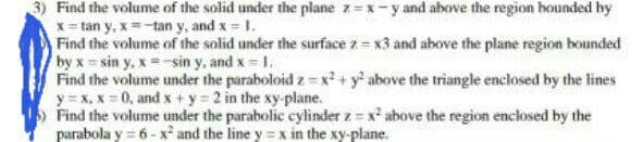 3) Find the volume of the solid under the plane z=x -y and above the region bounded hy
x = tan y, x=-tan y, and x 1.
Find the volume of the solid under the surface z = x3 and above the plane region bounded
by x sin y, x = -sin y, and x = 1.
Find the volume under the paraboloid z x² + y above the triangle enclosed by the lines
y= x, x 0, and x + y = 2 in the xy-plane.
Find the volume under the parabolic cylinder z = x² above the region enclosed by the
parabola y = 6 - x² and the line y = x in the xy-plane.
