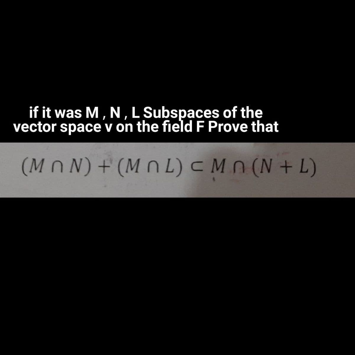 if it was M, N, L Subspaces of the
vector
space v on the field F Prove that
(MnN)+(M n L) c Mn (N + L)
