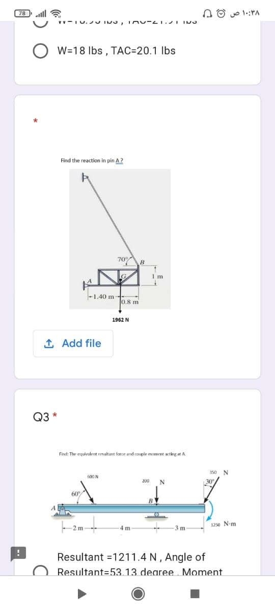 107
(78 ll E
A O o 1.:ra
W=18 Ibs , TAC=20.1 lbs
Find the reaction in pin A?
B
-1.40 m-.
lo.8 m
1962 N
1 Add file
Q3 *
Find: The equivalent resultant force and couple moment acting at A.
350 N
600 N
200
N
B
1250 N-m
2 m
4 m
3 m
Resultant =1211.4 N , Angle of
Resultant=53.13 dearee Moment.
