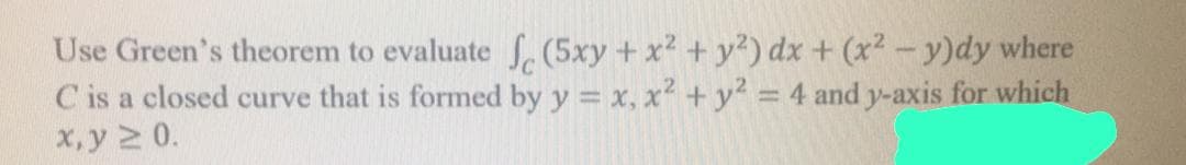 Use Green's theorem to evaluate , (5xy + x2 + y?) dx + (x²-y)dy where
C is a closed curve that is formed by y = x, x + y = 4 and y-axis for which
x, y 2 0.
%3D
