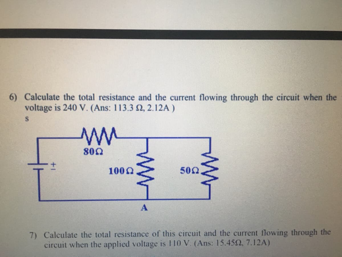 6) Calculate the total resistance and the current flowing through the circuit when the
voltage is 240 V. (Ans: 113.3 2, 2.12A )
800
1000
500
A
7) Calculate the total resistance of this circuit and the current flowing through the
circuit when the applied voltage is 110 V. (Ans: 15.452, 7.12A)
