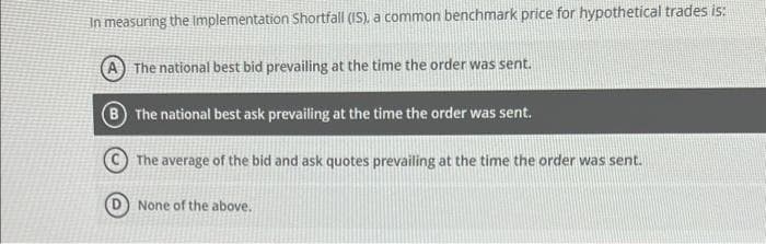 In measuring the implementation Shortfall (IS), a common benchmark price for hypothetical trades is:
The national best bid prevailing at the time the order was sent.
The national best ask prevailing at the time the order was sent.
The average of the bid and ask quotes prevailing at the time the order was sent.
None of the above.