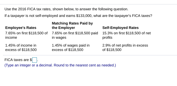 Use the 2016 FICA tax rates, shown below, to answer the following question.
If a taxpayer is not self-employed and earns $133,000, what are the taxpayer's FICA taxes?
Matching Rates Paid by
the Employer
7.65% on first $118,500 paid
in wages
Self-Employed Rates
15.3% on first $118,500 of net
profits
Employee's Rates
7.65% on first $118,500 of
income
1.45% of income in
excess of $118,500
1.45% of wages paid in
excess of $118,500
2.9% of net profits in excess
of $118,500
FICA taxes are $
(Type an integer or a decimal. Round to the nearest cent as needed.)
