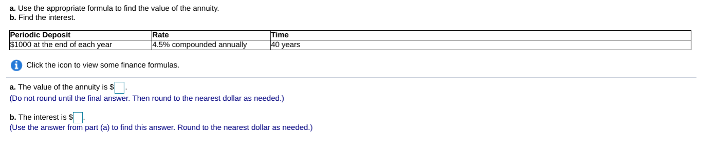 a. Use the appropriate formula to find the value of the annuity
b. Find the interest.
Periodic Deposit
$1000 at the end of each year
Rate
ime
4.5% compounded annually
40 years
Click the icon to view some finance formulas.
a. The value of the annuity is s
(Do not round until the final answer. Then round to the nearest dollar as needed.)
b. The interest is s
(Use the answer from part (a) to find this answer. Round to the nearest dollar as needed.)
