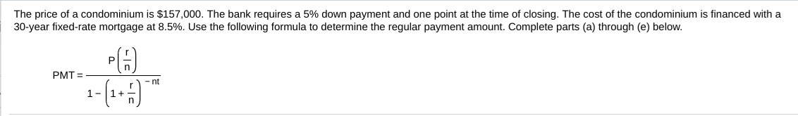 The price of a condominium is $157,000. The bank requires a 5% down payment and one point at the time of closing. The cost of the condominium is financed with a
30-year fixed-rate mortgage at 8.5%. Use the follow ng formula to determine the regular payment amount. Complete par a hour e below
P(A)
PMT
1-1
