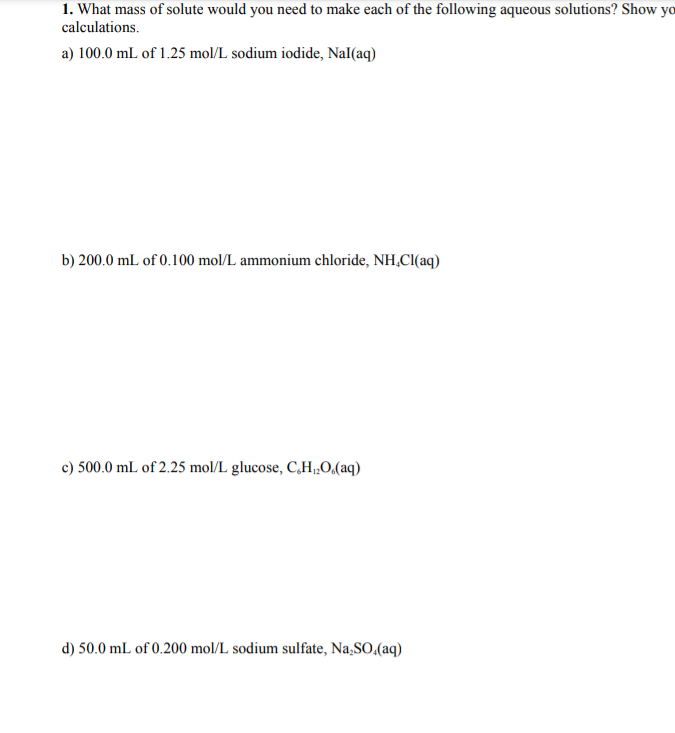 1. What mass of solute would you need to make each of the following aqueous solutions? Show yo
calculations.
a) 100.0 mL of 1.25 mol/L sodium iodide, Nal(aq)
b) 200.0 mL of 0.100 mol/L ammonium chloride, NH,CI(aq)
c) 500.0 mL of 2.25 mol/L glucose, C,H„0(aq)
d) 50.0 mL of 0.200 mol/L sodium sulfate, Na,SO,(aq)
