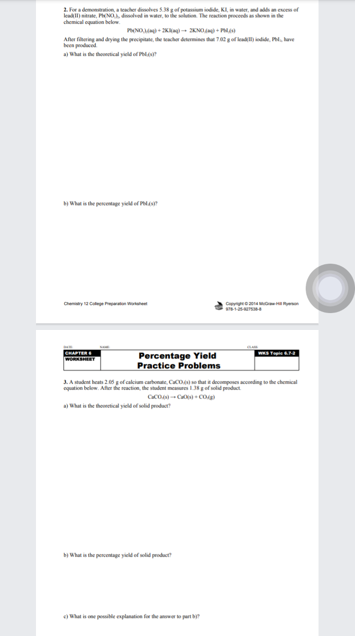 2. For a demonstration, a teacher dissolves 5.38 g of potassium iodide, KI, in water, and adds an excess of
lead(II) nitrate, Pb(NO,), dissolved in water, to the solution. The reaction proceeds as shown in the
chemical equation below.
Pb(NO,),(aq) + 2KI(aq) → 2KNO,(aq) + Pbl.(s)
After filtering and drying the precipitate, the teacher determines that 7.02 g of lead(II) iodide, Pbls, have
been produced.
a) What is the theoretical yield of Pbl:(s)?
b) What is the percentage yield of Pbl:(s)?
Copyright © 2014 McGraw-Hil Ryerson
978-1-25-927538-8
Chemistry 12 College Preparation Worksheet
DATE
CLASS
CHAPTER 6
WKS Topic 6.7-2
Percentage Yield
Practice Problems
WORKSHEET
3. A student heats 2.05 g of calcium carbonate, CaCO.(s) so that it decomposes according to the chemical
equation below. After the reaction, the student measures 1.38 g of solid product.
CaCO.(s) → CaO(s) + CO:(g)
a) What is the theoretical yield of solid product?
b) What is the percentage yield of solid product?
c) What is one possible explanation for the answer to part b)?
