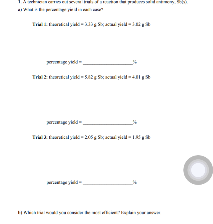 1. A technician carries out several trials of a reaction that produces solid antimony, Sb(s).
a) What is the percentage yield in each case?
Trial 1: theoretical yield = 3.33 g Sb; actual yield = 3.02 g Sb
percentage yield =
Trial 2: theoretical yield = 5.82 g Sb; actual yield = 4.01 g Sb
percentage yield =
_%
Trial 3: theoretical yield = 2.05 g Sb; actual yield = 1.95 g Sb
percentage yield =
b) Which trial would you consider the most efficient? Explain your answer.
