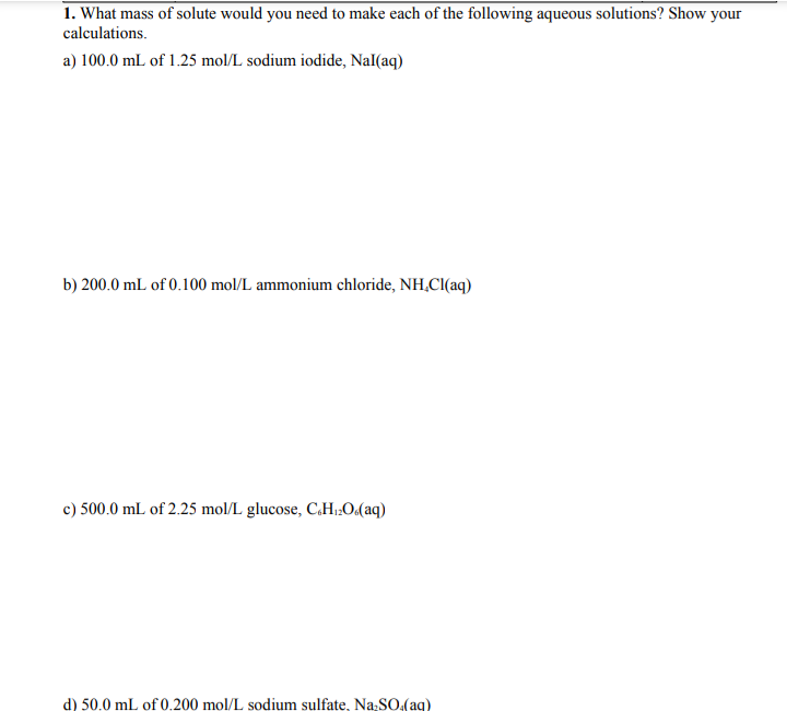 1. What mass of solute would you need to make each of the following aqueous solutions? Show your
calculations.
a) 100.0 mL of 1.25 mol/L sodium iodide, Nal(aq)
b) 200.0 mL of 0.100 mol/L ammonium chloride, NH,CI(aq)
c) 500.0 mL of 2.25 mol/L glucose, C.H1;O(aq)
d) 50.0 mL of 0.200 mol/L sodium sulfate, Na:SO.(ag)
