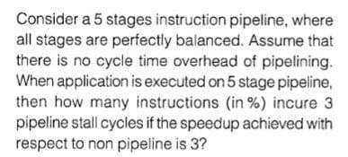 Consider a 5 stages instruction pipeline, where
all stages are perfectly balanced. Assume that
there is no cycle time overhead of pipelining.
When application is executed on 5 stage pipeline,
then how many instructions (in %) incure 3
pipeline stall cycles if the speedup achieved with
respect to non pipeline is 3?
