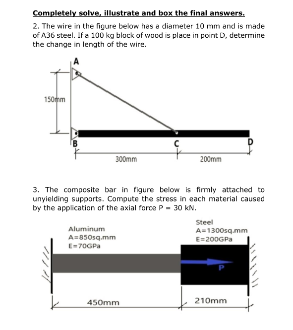 Completely solve, illustrate and box the final answers.
2. The wire in the figure below has a diameter 10 mm and is made
of A36 steel. If a 100 kg block of wood is place in point D, determine
the change in length of the wire.
150mm
300mm
200mm
3. The composite bar in figure below is firmly attached to
unyielding supports. Compute the stress in each material caused
by the application of the axial force P = 30 kN.
Steel
Aluminum
A=1300sq.mm
A=850sq.mm
E=200GPA
E=70GPA
450mm
210mm
