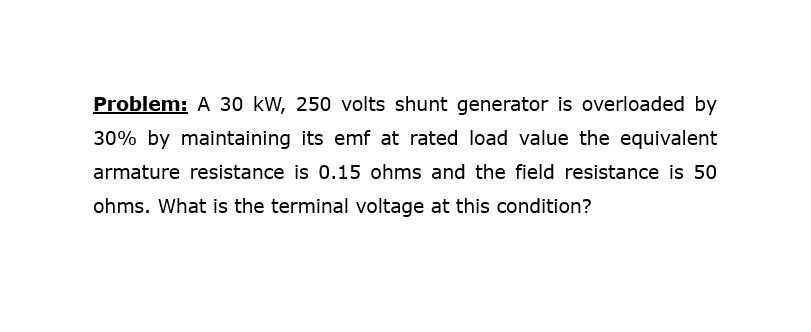 Problem: A 30 kW, 250 volts shunt generator is overloaded by
30% by maintaining its emf at rated load value the equivalent
armature resistance is 0.15 ohms and the field resistance is 50
ohms. What is the terminal voltage at this condition?
