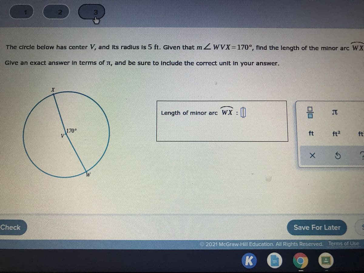 The circle below has center V, and Its radlus Is 5 ft. Glven that m ZWVX3D170°, find the length of the minor arc WX
Glve an exxact answer In terms of t, and be sure to include the correct unit In your answer.
Length of minor arc WX : ||
170°
ft
ft?
ft
W.
Check
Save For Later
2021 McGraw-Hill Education. All Rights Reserved. Terms of Use
K
