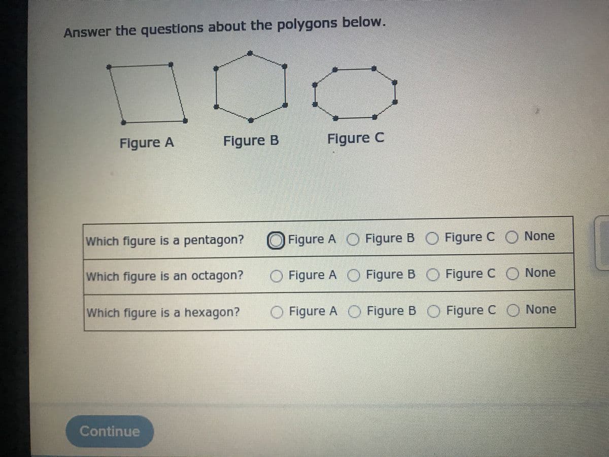 Answer the questions about the polygons below.
Figure A
Figure B
Figure C
Which figure is a pentagon?
Figure A O Figure B O Figure C O None
Which figure is an octagon?
O Figure A O Figure B O Figure C O None
Which figure is a hexagon?
Figure A O Figure B O Figure C O None
Continue
