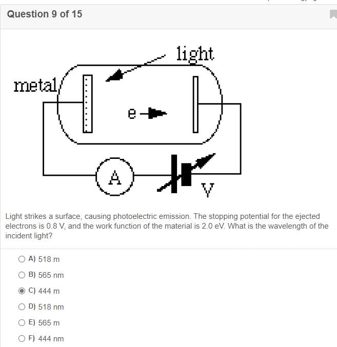 Question 9 of 15
light
metal,
e
A
Light strikes a surface, causing photoelectric emission. The stopping potential for the ejected
electrons is 0.8 V, and the work function of the material is 2.0 eV. What is the wavelength of the
incident light?
O A) 518 m
B) 565 nm
C) 444 m
O D) 518 nm
O E) 565 m
O F) 444 nm
