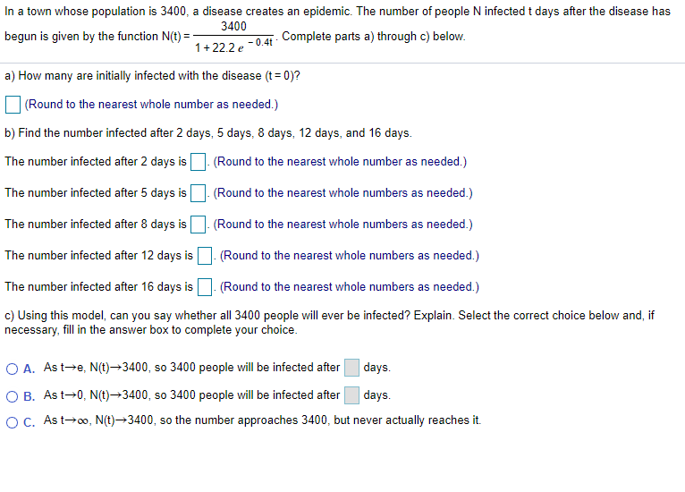 In a town whose population is 3400, a disease creates an epidemic. The number of people N infected t days after the disease has
3400
begun is given by the function N(t) =
- 0.4t
Complete parts a) through c) below.
1+22.2 e
a) How many are initially infected with the disease (t= 0)?
(Round to the nearest whole number as needed.)
b) Find the number infected after 2 days, 5 days, 8 days, 12 days, and 16 days.
The number infected after 2 days is. (Round to the nearest whole number as needed.)
The number infected after 5 days is (Round to the nearest whole numbers as needed.)
The number infected after 8 days is (Round to the nearest whole numbers as needed.)
The number infected after 12 days is (Round to the nearest whole numbers as needed.)
The number infected after 16 days is
(Round to the nearest whole numbers as needed.)
c) Using this model, can you say whether all 3400 people will ever be infected? Explain. Select the correct choice below and, if
necessary, fill in the answer box to complete your choice.
O A. Ast-e, N(t)→3400, so 3400 people will be infected after
days.
O B. Ast-0, N(t)→3400, so 3400 people will be infected after
days.
OC. As t→o, N(t)→3400, so the number approaches 3400, but never actually reaches it.
