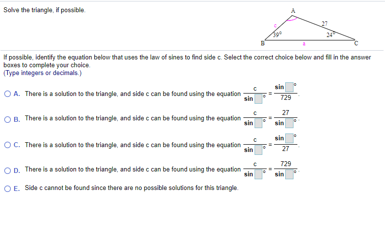 Solve the triangle, if possible.
A
27
390
B
24
a
If possible, identify the equation below that uses the law of sines to find side c. Select the correct choice below and fill in the answer
boxes to complete your choice.
(Type integers or decimals.)
O A. There is a solution to the triangle, and side c can be found using the equation
sin
sin
729
O B. There is a solution to the triangle, and side c can be found using the equation
27
sin
sin
OC. There is a solution to the triangle, and side c can be found using the equation
sin
lo
sin
27
O D. There is a solution to the triangle, and side c can be found using the equation
729
%3D
sin
sin
O E. Side c cannot be found since there are no possible solutions for this triangle.
