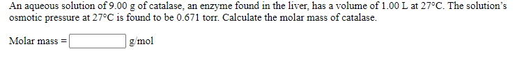 An aqueous solution of 9.00 g of catalase, an enzyme found in the liver, has a volume of 1.00 L at 27°C. The solution's
osmotic pressure at 27°C is found to be 0.671 torr. Calculate the molar mass of catalase.
Molar mass =
g/mol
