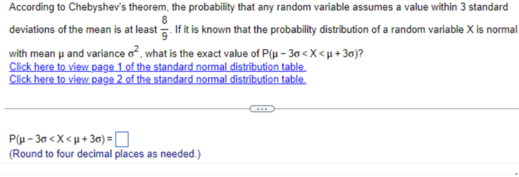 According to Chebyshev's theorem, the probability that any random variable assumes a value within 3 standard
8
deviations of the mean is at least 5. If it is known that the probability distribution of a random variable X is normal
with mean μ and variance o², what is the exact value of P(μ-30<x<μ+3)?
Click here to view page 1 of the standard normal distribution table.
Click here to view page 2 of the standard normal distribution table.
(Round to four decimal places as needed.)