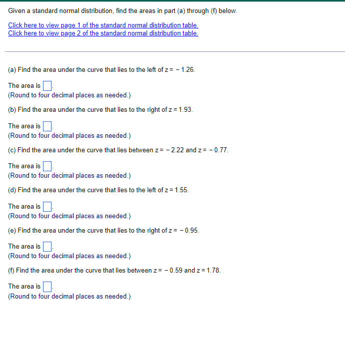 Given a standard normal distribution, find the areas in part (a) through (f) below.
Click here to view page 1 of the standard normal distribution table.
Click here to view page 2 of the standard normal distribution table.
(a) Find the area under the curve that lies to the left of z = -1.26.
The area is
(Round to four decimal places as needed.)
(b) Find the area under the curve that lies to the right of z = 1.93.
The area is
(Round to four decimal places as needed.)
(c) Find the area under the curve that lies between z = -2.22 and z = -0.77.
The area is
(Round to four decimal places as needed.)
(d) Find the area under the curve that lies to the left of z = 1.55.
The area is
(Round to four decimal places as needed.)
(e) Find the area under the curve that lies to the right of z = -0.95.
The area is
(Round to four decimal places as needed.)
(f) Find the area under the curve that lies between z = -0.59 and z = 1.78.
The area is
(Round to four decimal places as needed.)