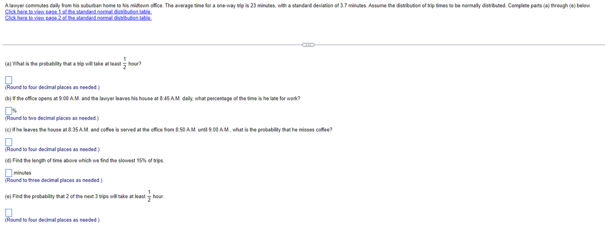 A lawyer commutes daily from his suburban home to his midtown office. The average time for a one-way trip is 23 minutes, with a standard deviation of 3.7 minutes. Assume the distribution of trip times to be normally distributed. Complete parts (a) through (e) below.
Click here to view page 1 of the standard normal distribution table.
Click here to view page 2 of the standard normal distribution table.
1
2
(a) What is the probability that a trip will take at least hour?
(Round to four decimal places as needed.)
(b) If the office opens at 9:00 A.M. and the lawyer leaves his house at 8:45 A.M. daily, what percentage of the time is he late for work?
% ☐
(Round to two decimal places as needed.)
(c) If he leaves the house at 8:35 A.M. and coffee is served at the office from 8:50 A.M. until 9:00 A.M., what is the probability that he misses coffee?
(Round to four decimal places as needed.)
(d) Find the length of time above which we find the slowest 15% of trips.
minutes
(Round to three decimal places as needed.)
(e) Find the probability that 2 of the next 3 trips will take at least
hour.
2
(Round to four decimal places as needed.)