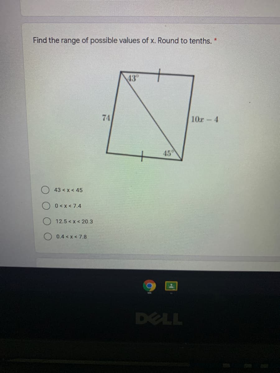Find the range of possible values of x. Round to tenths.
43°
74
10r-4
45
43 < x< 45
0 <x < 7.4
12.5 < x < 20.3
0.4 < x < 7.8
DELL

