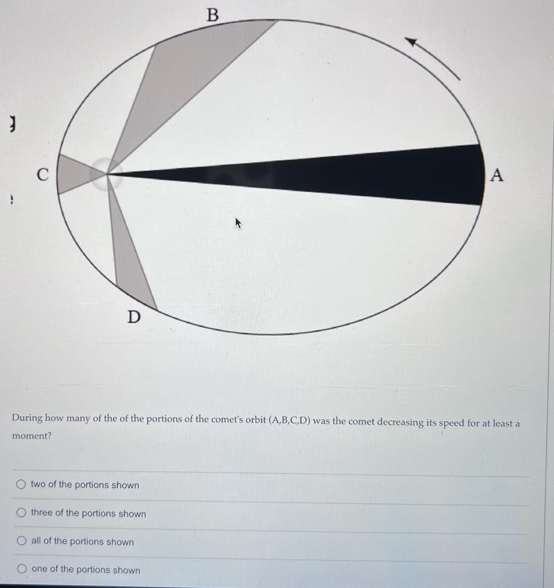 J
C
D
O two of the portions shown
During how many of the of the portions of the comet's orbit (A,B,C,D) was the comet decreasing its speed for at least a
moment?
three of the portions shown
O all of the portions shown
B
one of the portions shown
A