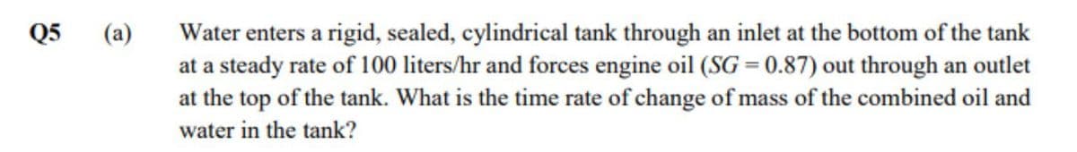 Q5
Water enters a rigid, sealed, cylindrical tank through an inlet at the bottom of the tank
at a steady rate of 100 liters/hr and forces engine oil (SG = 0.87) out through an outlet
at the top of the tank. What is the time rate of change of mass of the combined oil and
(a)
water in the tank?
