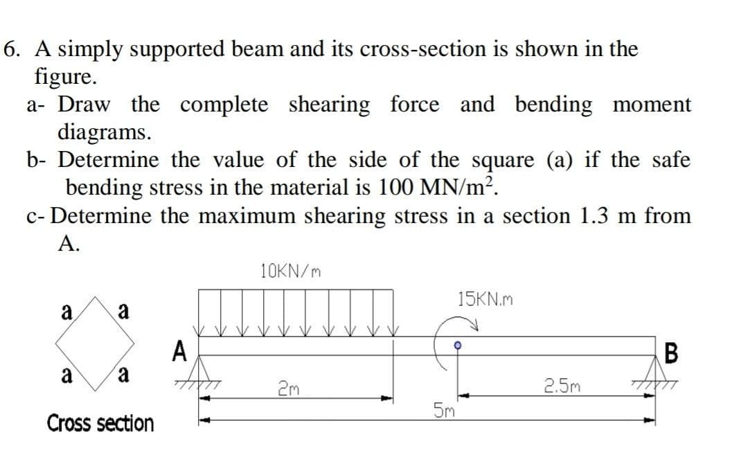 6. A simply supported beam and its cross-section is shown in the
figure.
a- Draw the complete shearing force and bending moment
diagrams.
b- Determine the value of the side of the square (a) if the safe
bending stress in the material is 100 MN/m?.
c- Determine the maximum shearing stress in a section 1.3 m from
A.
10KN/m
15KN.m
a
a
A
B
a
a
2m
2.5m
5m
Cross section
