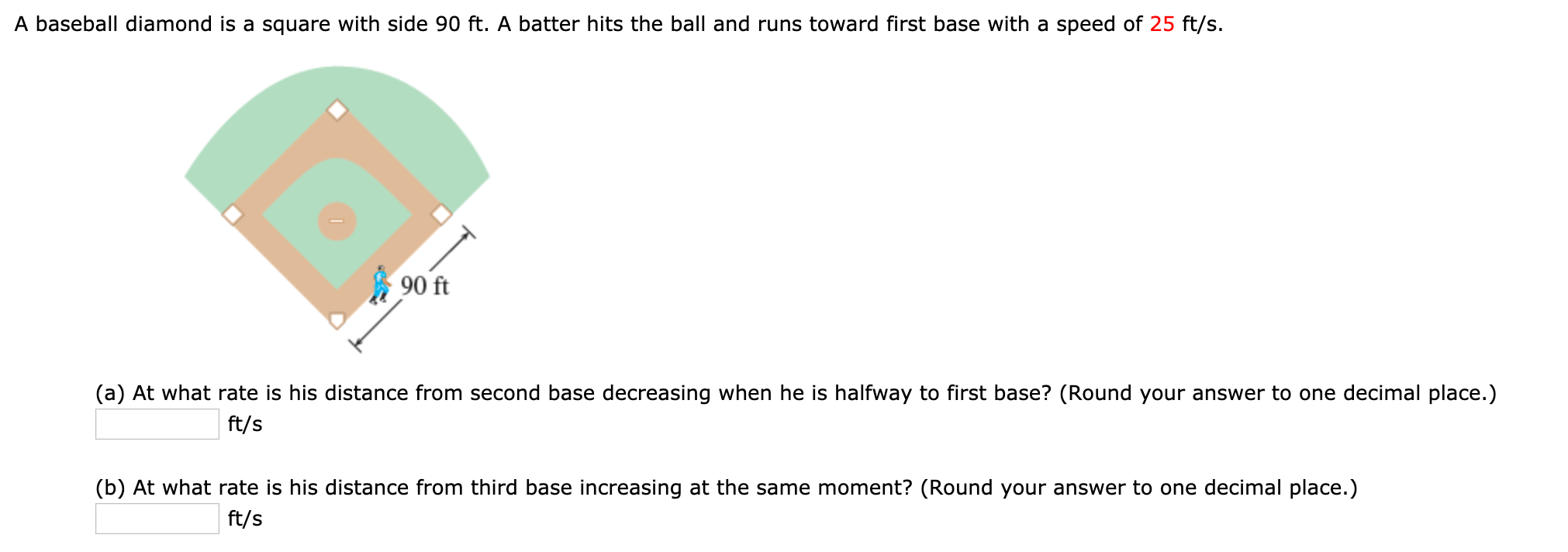 A baseball diamond is a square with side 90 ft. A batter hits the ball and runs toward first base with a speed of 25 ft/s.
90 ft
(a) At what rate is his distance from second base decreasing when he is halfway to first base? (Round your answer to one decimal place.)
ft/s
(b) At what rate is his distance from third base increasing at the same moment? (Round your answer to one decimal place.)
ft/s
