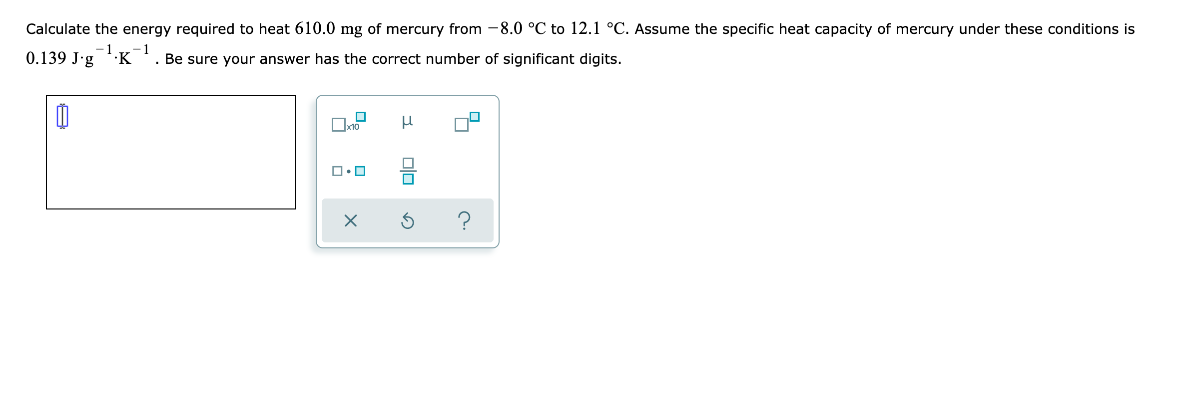 Calculate the energy required to heat 610.0 mg of mercury from -8.0 °C to 12.1 °C. Assume the specific heat capacity of mercury under these conditions is
0.139 J.g ·K '. Be sure your answer has the correct number of significant digits.
Ox10
