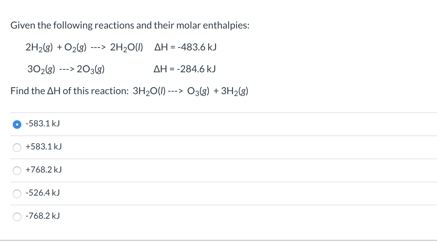 Given the following reactions and their molar enthalpies:
2H2(g) + O2(g)
2H20(1) AH= -483.6 kJ
--->
302(3)
203(g)
AH = -284.6 kJ
--->
Find the AH of this reaction: 3H20(1) ---> O3(g) + 3H2(g)
-583.1 kJ
+583.1 kJ
+768.2 kJ
-526.4 kJ
-768.2 kJ
