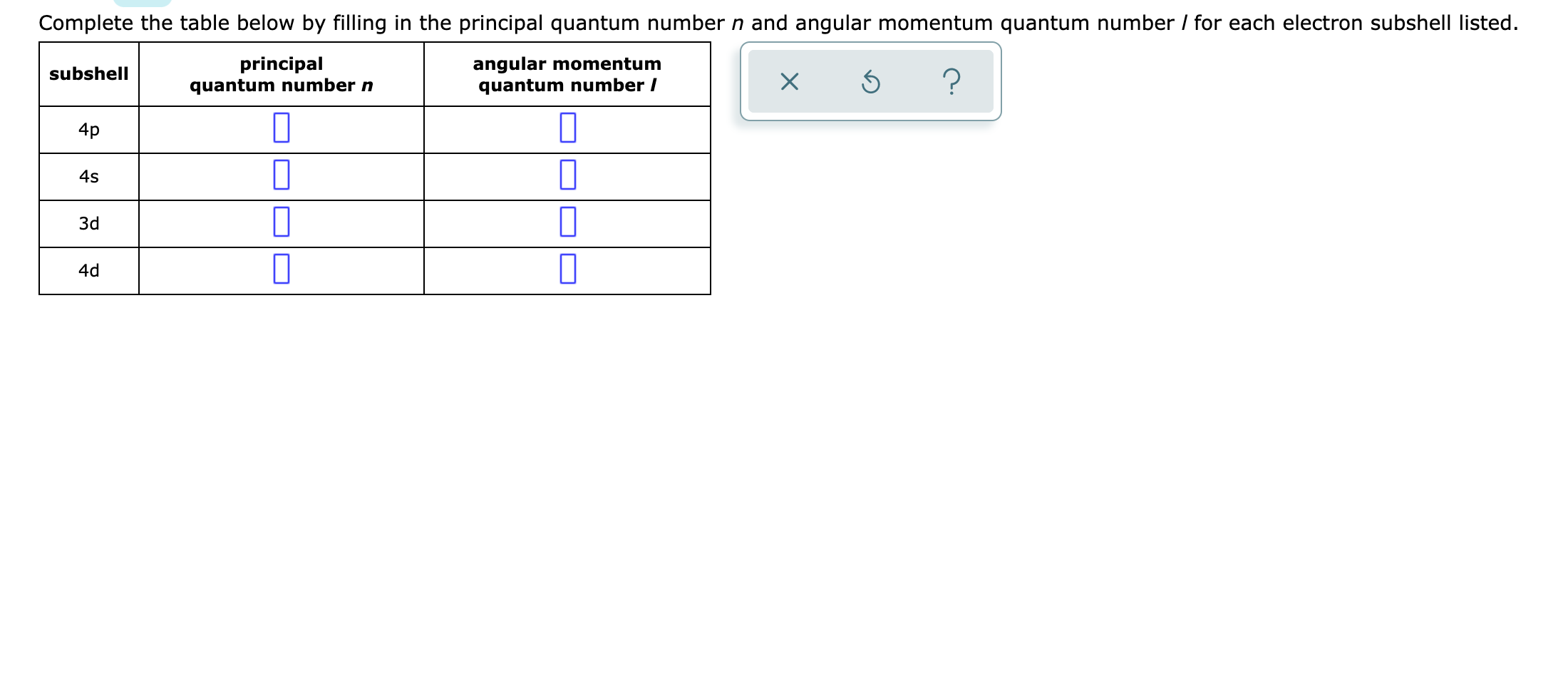 Complete the table below by filling in the principal quantum number n and angular momentum quantum number / for each electron subshell listed.
principal
quantum number n
angular momentum
quantum number /
subshell
4p
3d
4d
