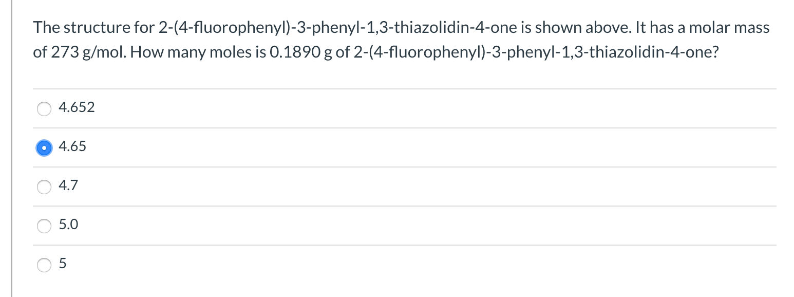 The structure for 2-(4-fluorophenyl)-3-phenyl-1,3-thiazolidin-4-one is shown above. It has a molar mass
of 273 g/mol. How many moles is 0.1890 g of 2-(4-fluorophenyl)-3-phenyl-1,3-thiazolidin-4-one?
4.652
4.65
4.7
5.0
